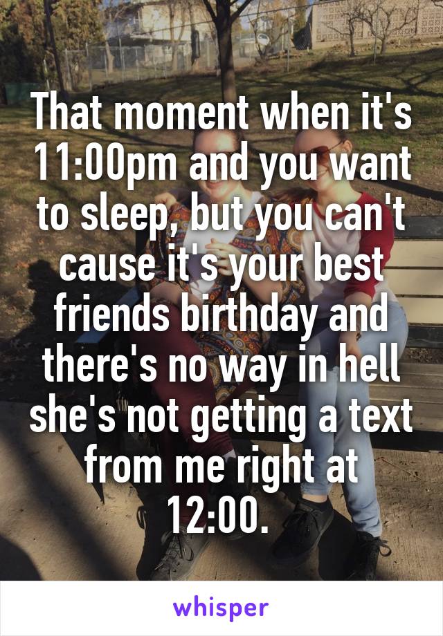 That moment when it's 11:00pm and you want to sleep, but you can't cause it's your best friends birthday and there's no way in hell she's not getting a text from me right at 12:00. 