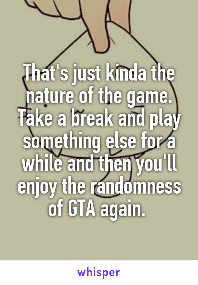 That's just kinda the nature of the game. Take a break and play something else for a while and then you'll enjoy the randomness of GTA again. 