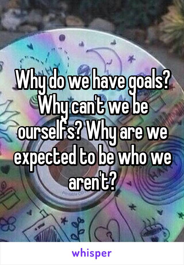 Why do we have goals? Why can't we be ourselfs? Why are we expected to be who we aren't?