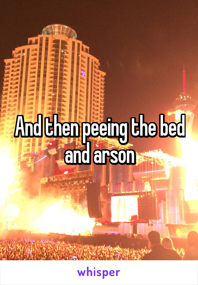 And then peeing the bed and arson