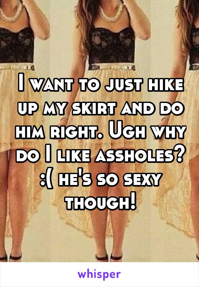 I want to just hike up my skirt and do him right. Ugh why do I like assholes? :( he's so sexy though!