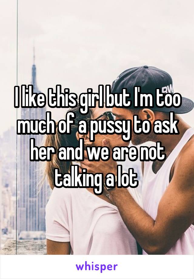 I like this girl but I'm too much of a pussy to ask her and we are not talking a lot 