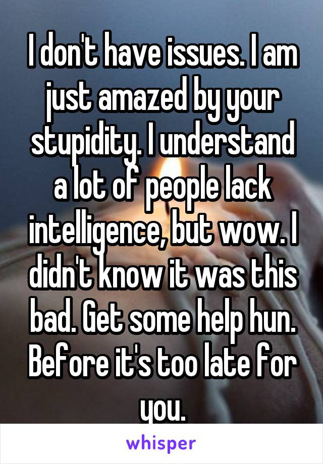 I don't have issues. I am just amazed by your stupidity. I understand a lot of people lack intelligence, but wow. I didn't know it was this bad. Get some help hun. Before it's too late for you.