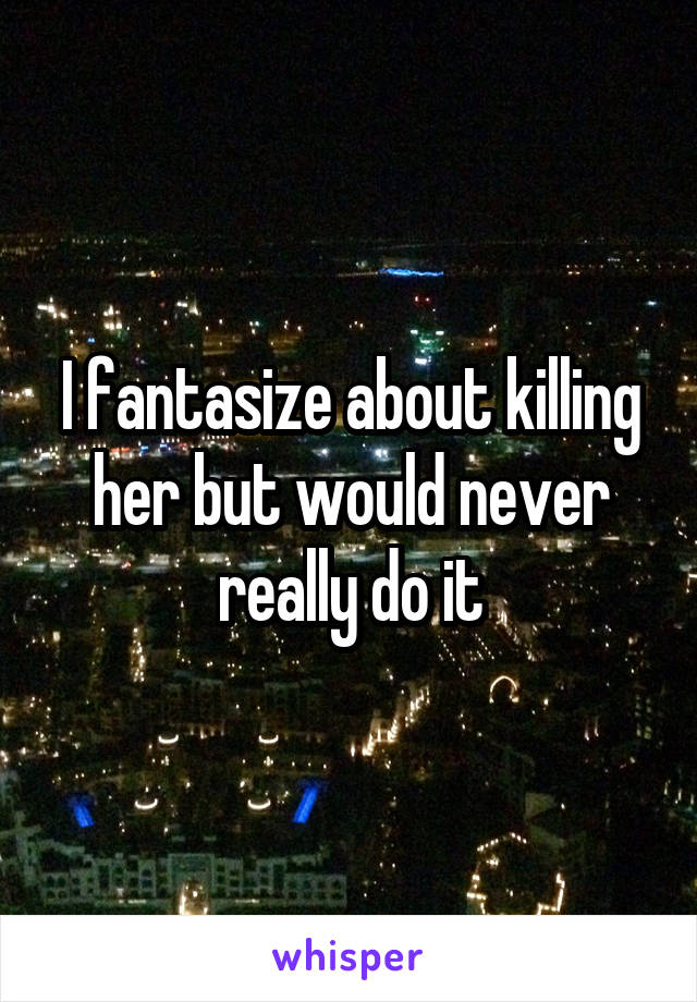 I fantasize about killing her but would never really do it