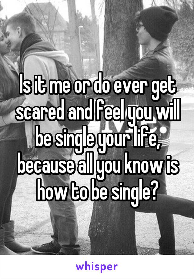 Is it me or do ever get scared and feel you will be single your life, because all you know is how to be single?