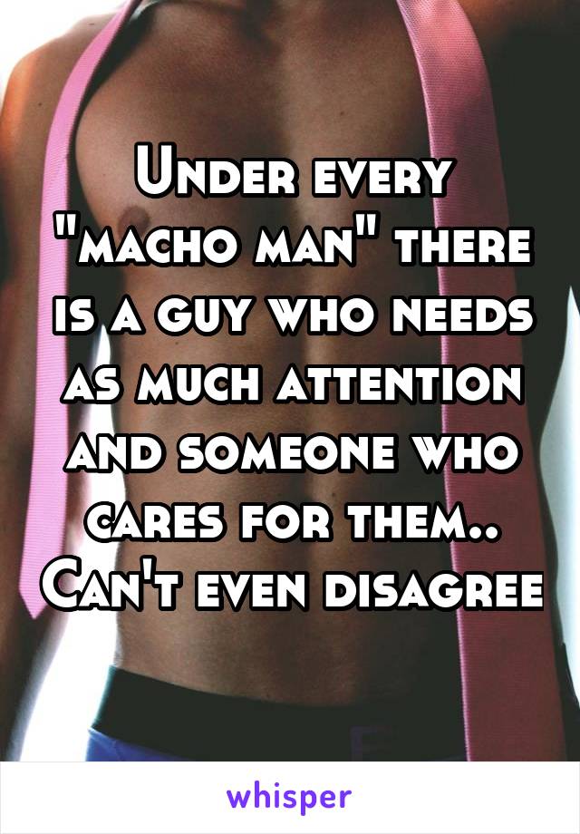 Under every "macho man" there is a guy who needs as much attention and someone who cares for them.. Can't even disagree 