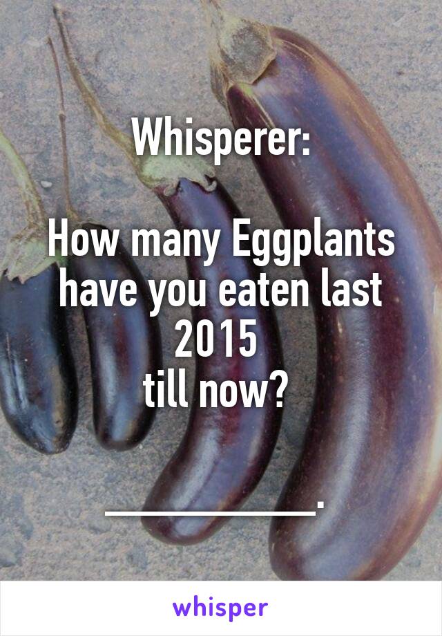 Whisperer:

How many Eggplants have you eaten last 2015 
till now? 

________. 