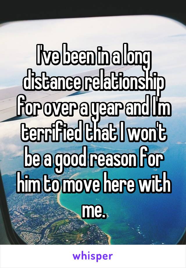 I've been in a long distance relationship for over a year and I'm terrified that I won't be a good reason for him to move here with me.