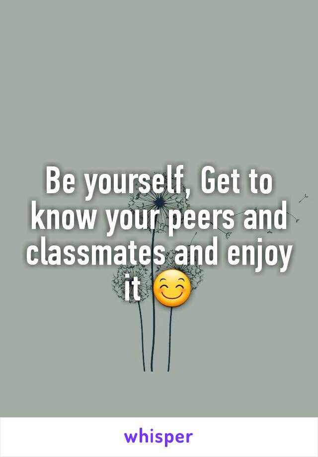 Be yourself, Get to know your peers and classmates and enjoy it 😊