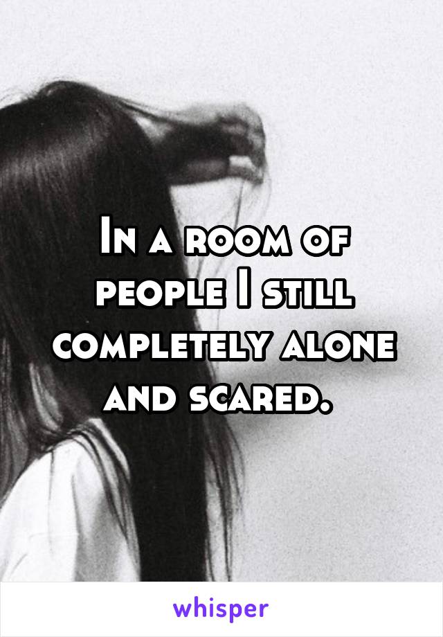 In a room of people I still completely alone and scared. 