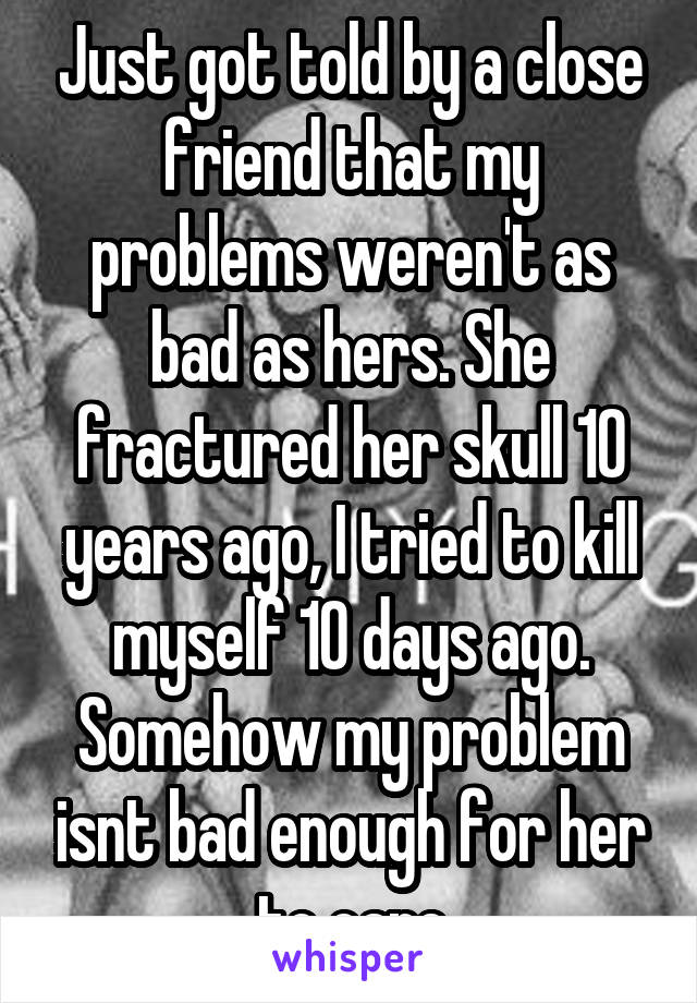 Just got told by a close friend that my problems weren't as bad as hers. She fractured her skull 10 years ago, I tried to kill myself 10 days ago. Somehow my problem isnt bad enough for her to care