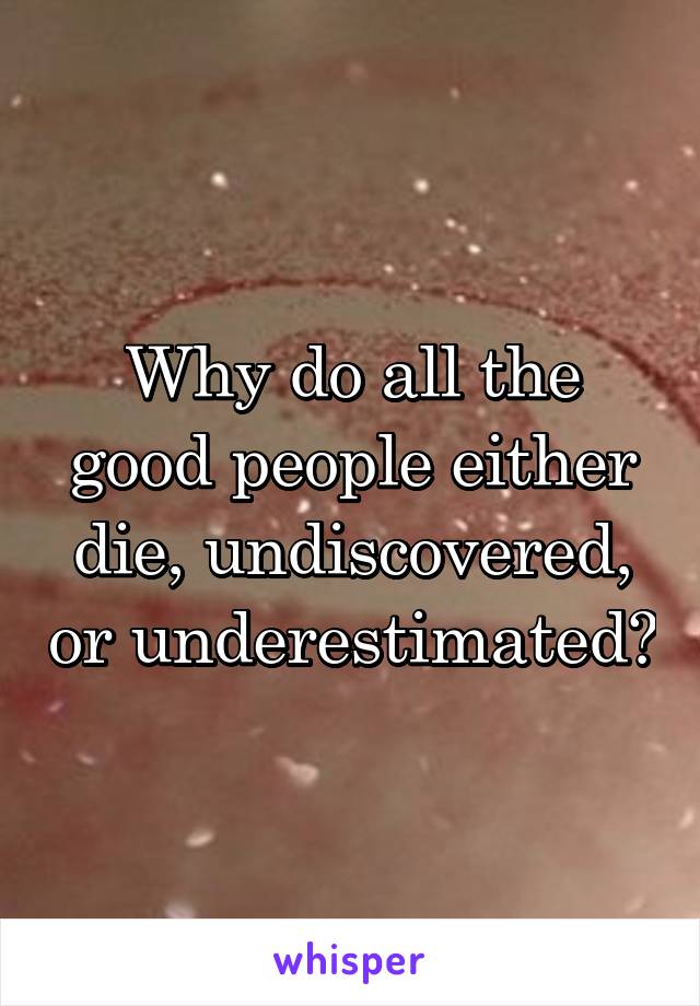 Why do all the good people either die, undiscovered, or underestimated?