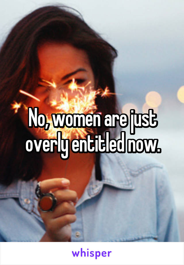 No, women are just overly entitled now.