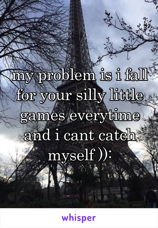 my problem is i fall for your silly little games everytime and i cant catch myself )):