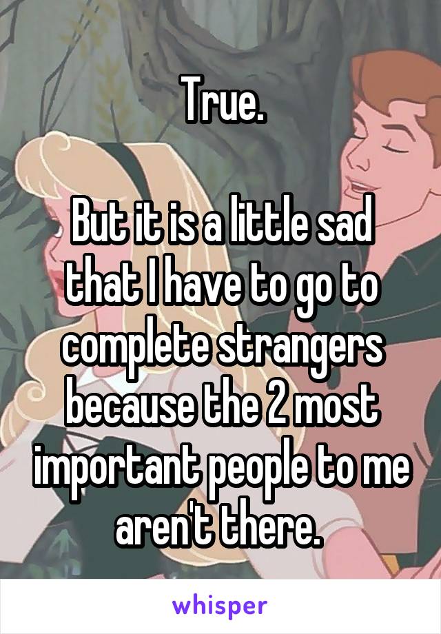 True.

But it is a little sad that I have to go to complete strangers because the 2 most important people to me aren't there. 