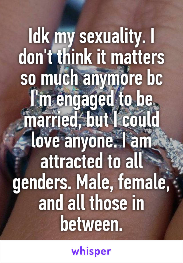 Idk my sexuality. I don't think it matters so much anymore bc I'm engaged to be married, but I could love anyone. I am attracted to all genders. Male, female, and all those in between.