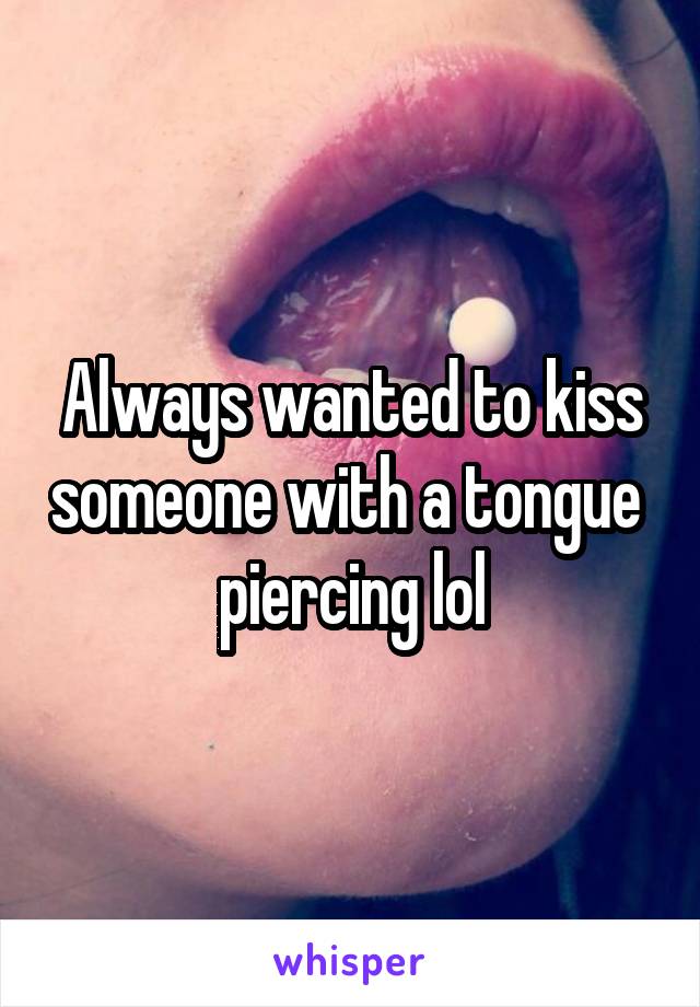 Always wanted to kiss someone with a tongue 
piercing lol