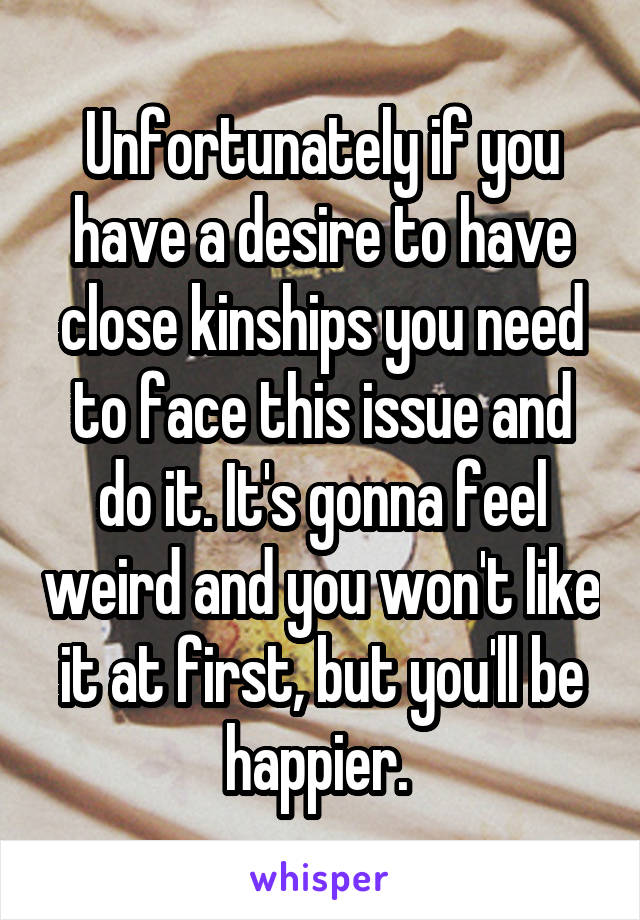 Unfortunately if you have a desire to have close kinships you need to face this issue and do it. It's gonna feel weird and you won't like it at first, but you'll be happier. 