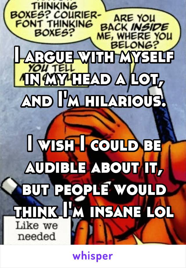 I argue with myself in my head a lot, and I'm hilarious.

I wish I could be audible about it, but people would think I'm insane lol