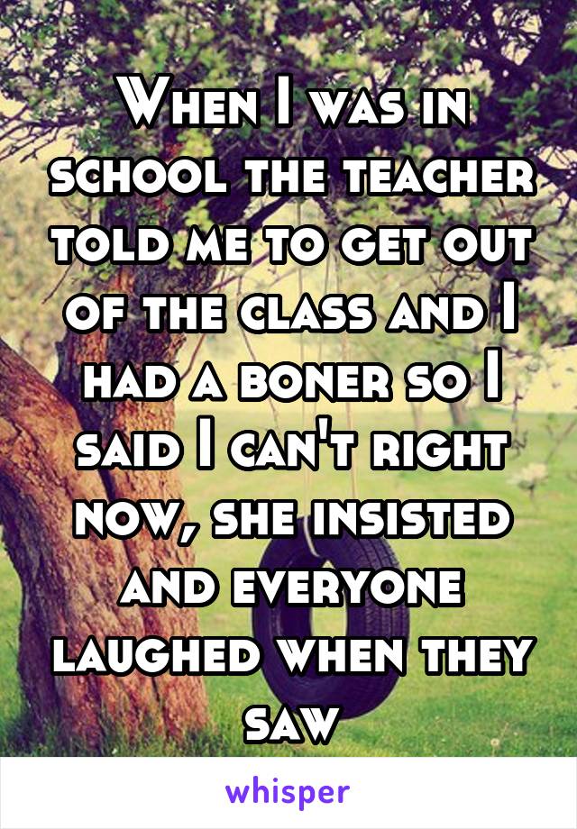 When I was in school the teacher told me to get out of the class and I had a boner so I said I can't right now, she insisted and everyone laughed when they saw