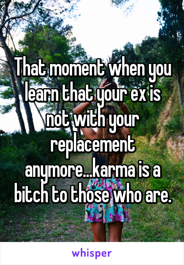 That moment when you learn that your ex is not with your replacement anymore...karma is a bitch to those who are.