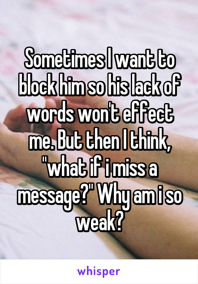 Sometimes I want to block him so his lack of words won't effect me. But then I think, "what if i miss a message?" Why am i so weak?