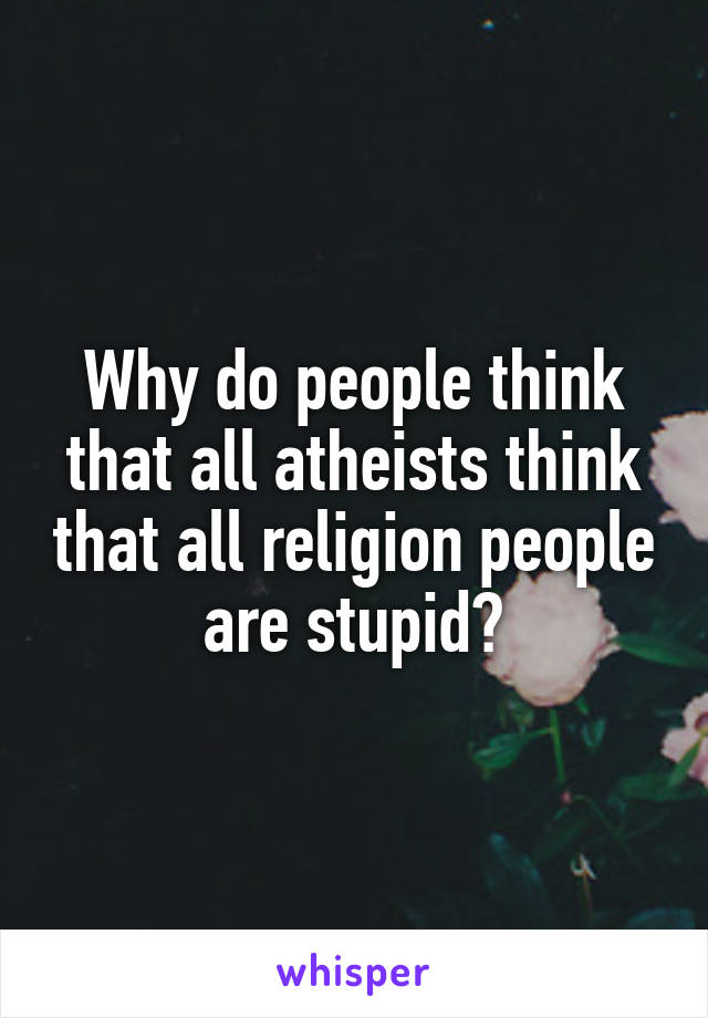 Why do people think that all atheists think that all religion people are stupid?