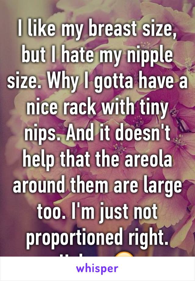 I like my breast size, but I hate my nipple size. Why I gotta have a nice rack with tiny nips. And it doesn't help that the areola around them are large too. I'm just not proportioned right. Haha...😕