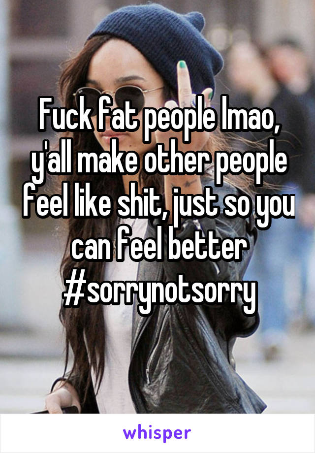 Fuck fat people lmao, y'all make other people feel like shit, just so you can feel better #sorrynotsorry
