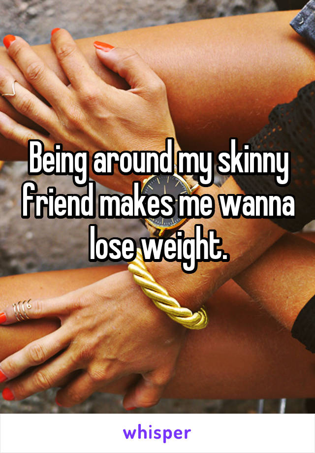 Being around my skinny friend makes me wanna lose weight.
