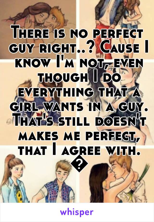 There is no perfect guy right..? Cause I know I'm not, even though I do everything that a girl wants in a guy. That's still doesn't makes me perfect, that I agree with. 😄