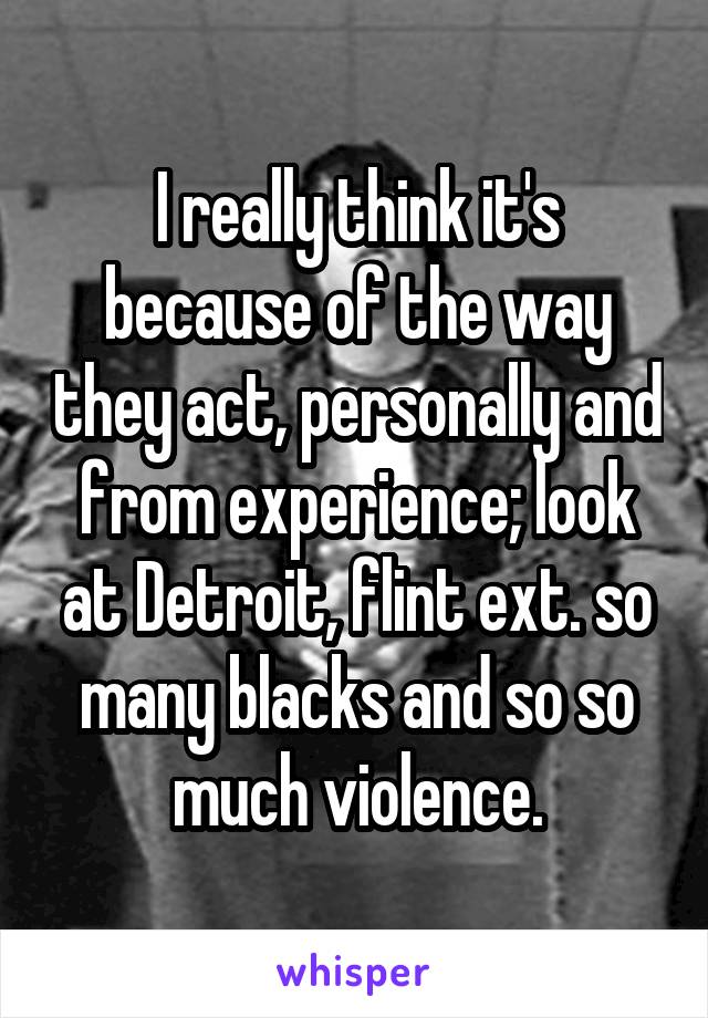 I really think it's because of the way they act, personally and from experience; look at Detroit, flint ext. so many blacks and so so much violence.