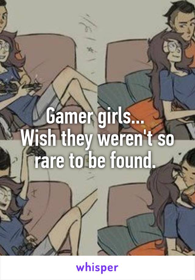 Gamer girls... 
Wish they weren't so rare to be found. 