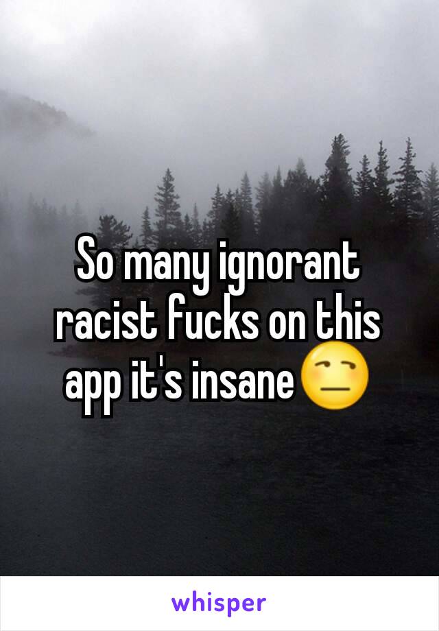 So many ignorant racist fucks on this app it's insane😒