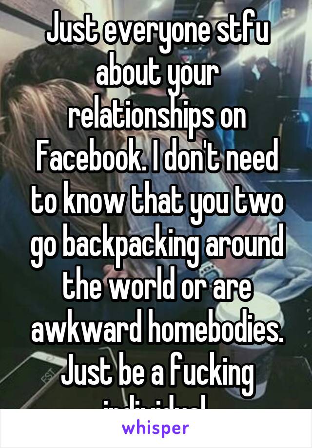 Just everyone stfu about your relationships on Facebook. I don't need to know that you two go backpacking around the world or are awkward homebodies. Just be a fucking individual.