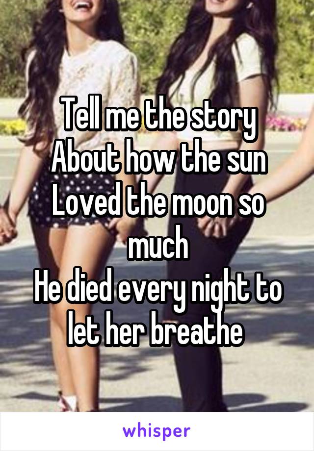 Tell me the story
About how the sun
Loved the moon so much
He died every night to let her breathe 