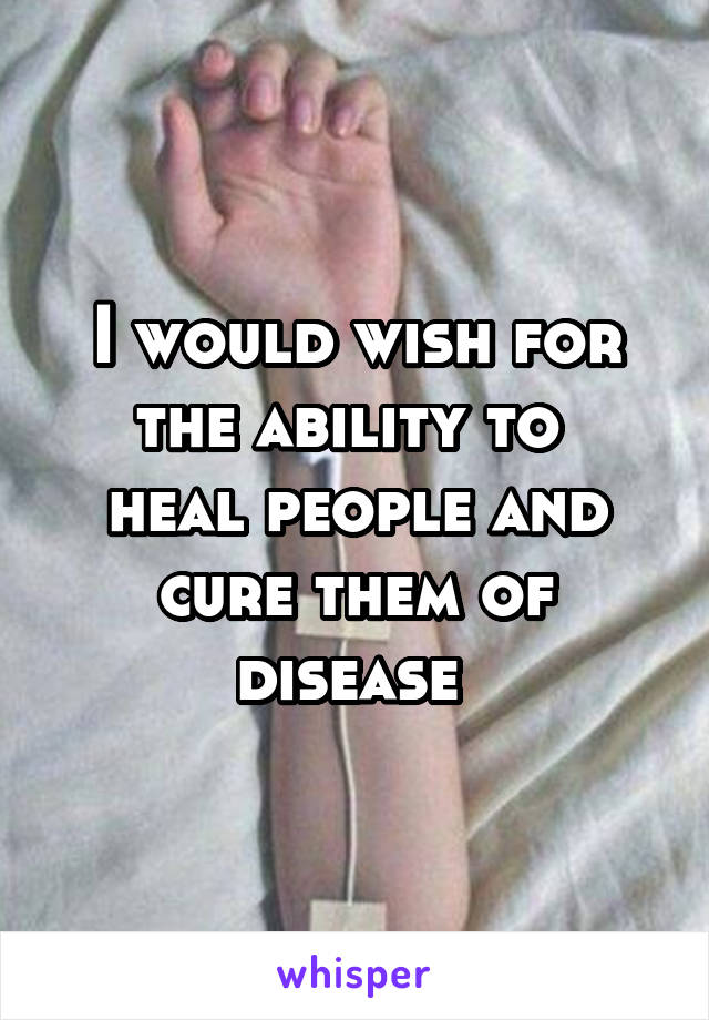 I would wish for the ability to 
heal people and cure them of disease 