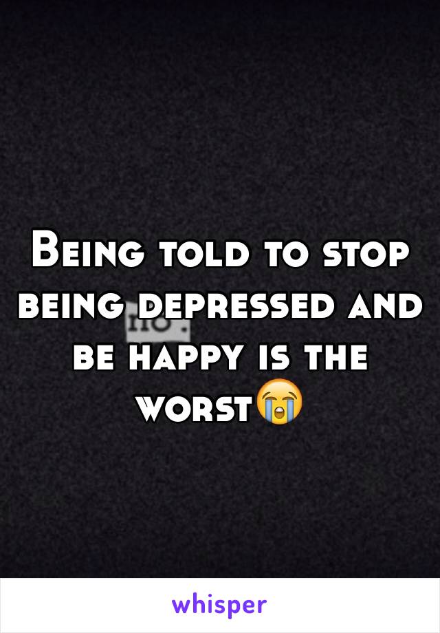 Being told to stop being depressed and be happy is the worst😭