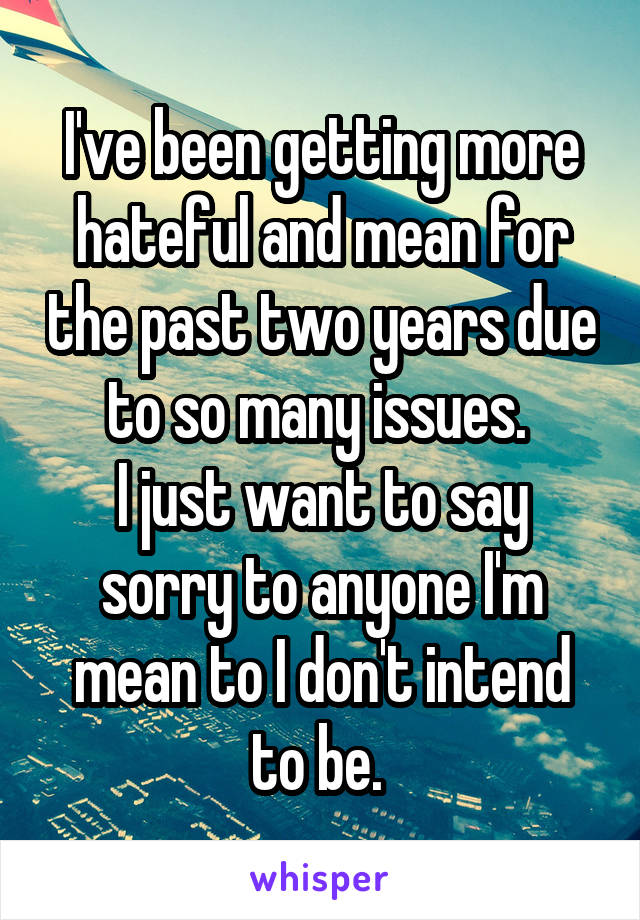 I've been getting more hateful and mean for the past two years due to so many issues. 
I just want to say sorry to anyone I'm mean to I don't intend to be. 