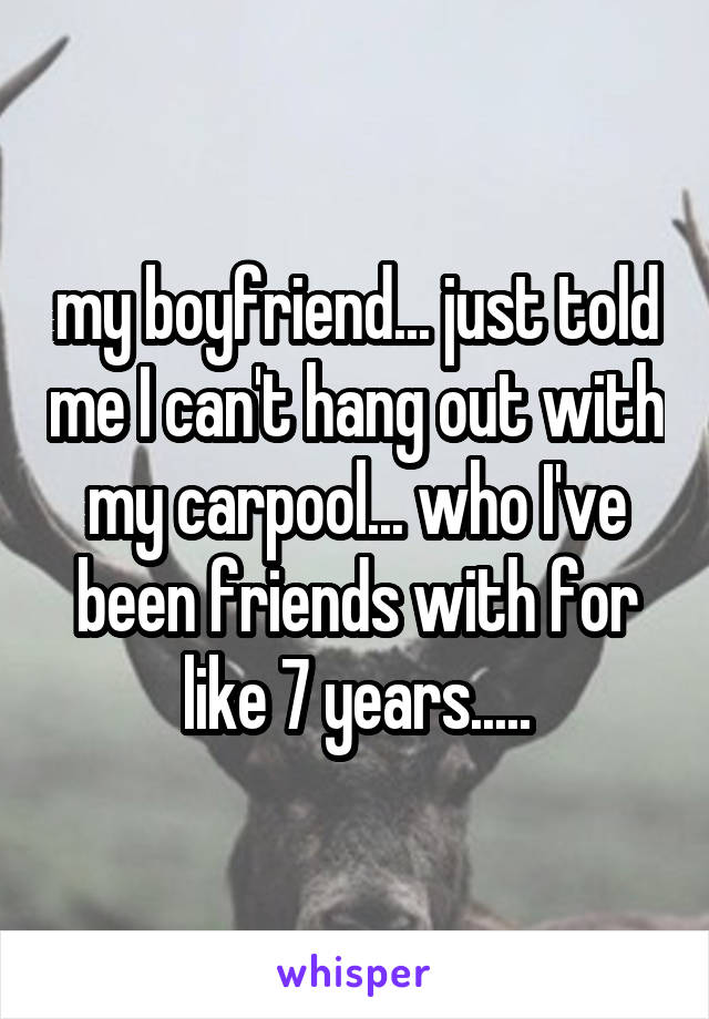 my boyfriend... just told me I can't hang out with my carpool... who I've been friends with for like 7 years.....