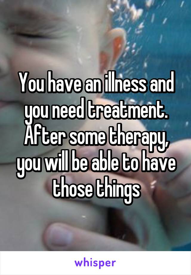 You have an illness and you need treatment. After some therapy, you will be able to have those things