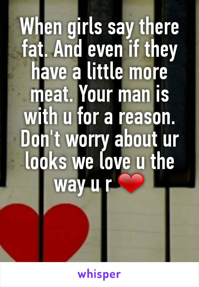 When girls say there fat. And even if they have a little more meat. Your man is with u for a reason. Don't worry about ur looks we love u the way u r ❤