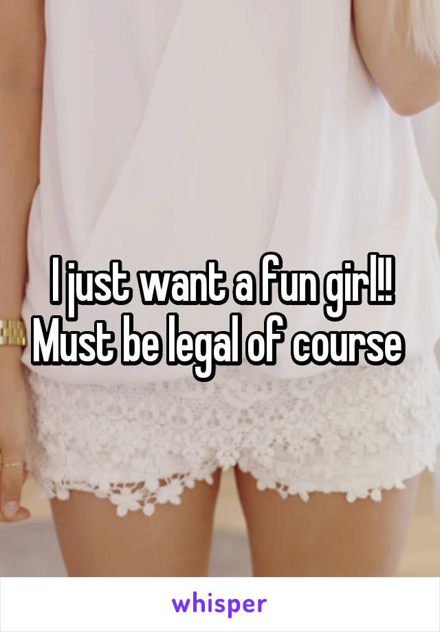 I just want a fun girl!! Must be legal of course 