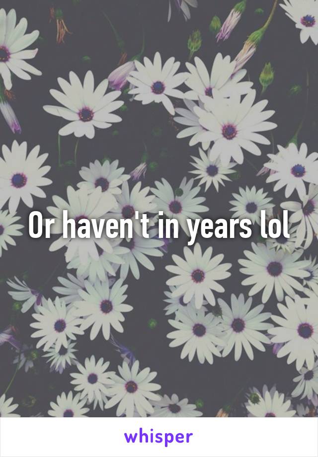 Or haven't in years lol