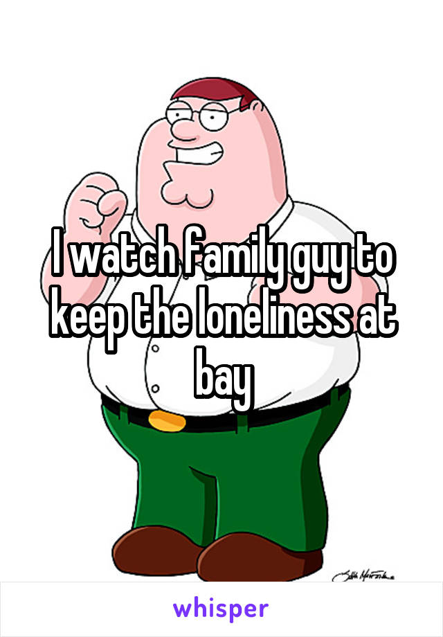 I watch family guy to keep the loneliness at bay