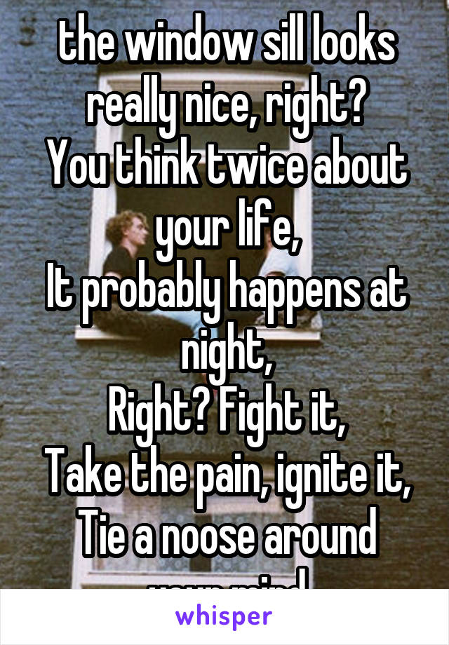 the window sill looks really nice, right?
You think twice about your life,
It probably happens at night,
Right? Fight it,
Take the pain, ignite it,
Tie a noose around your mind