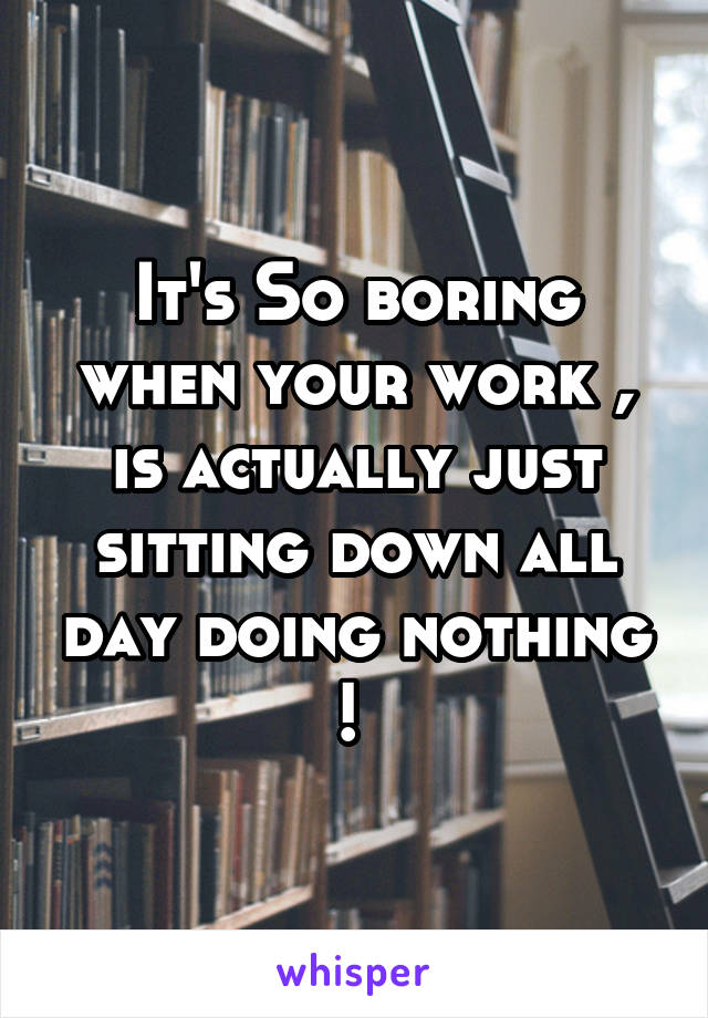 It's So boring when your work , is actually just sitting down all day doing nothing ! 