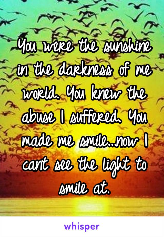 You were the sunshine in the darkness of me world. You knew the abuse I suffered. You made me smile...now I cant see the light to smile at.