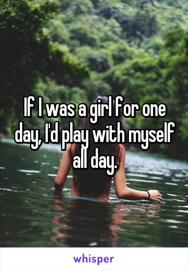 If I was a girl for one day, I'd play with myself all day.