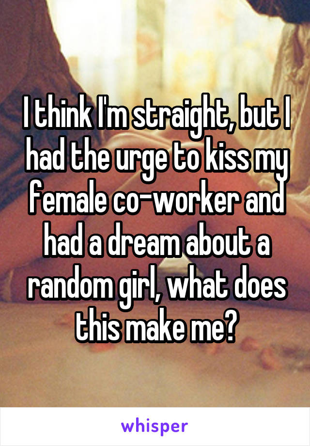 I think I'm straight, but I had the urge to kiss my female co-worker and had a dream about a random girl, what does this make me?